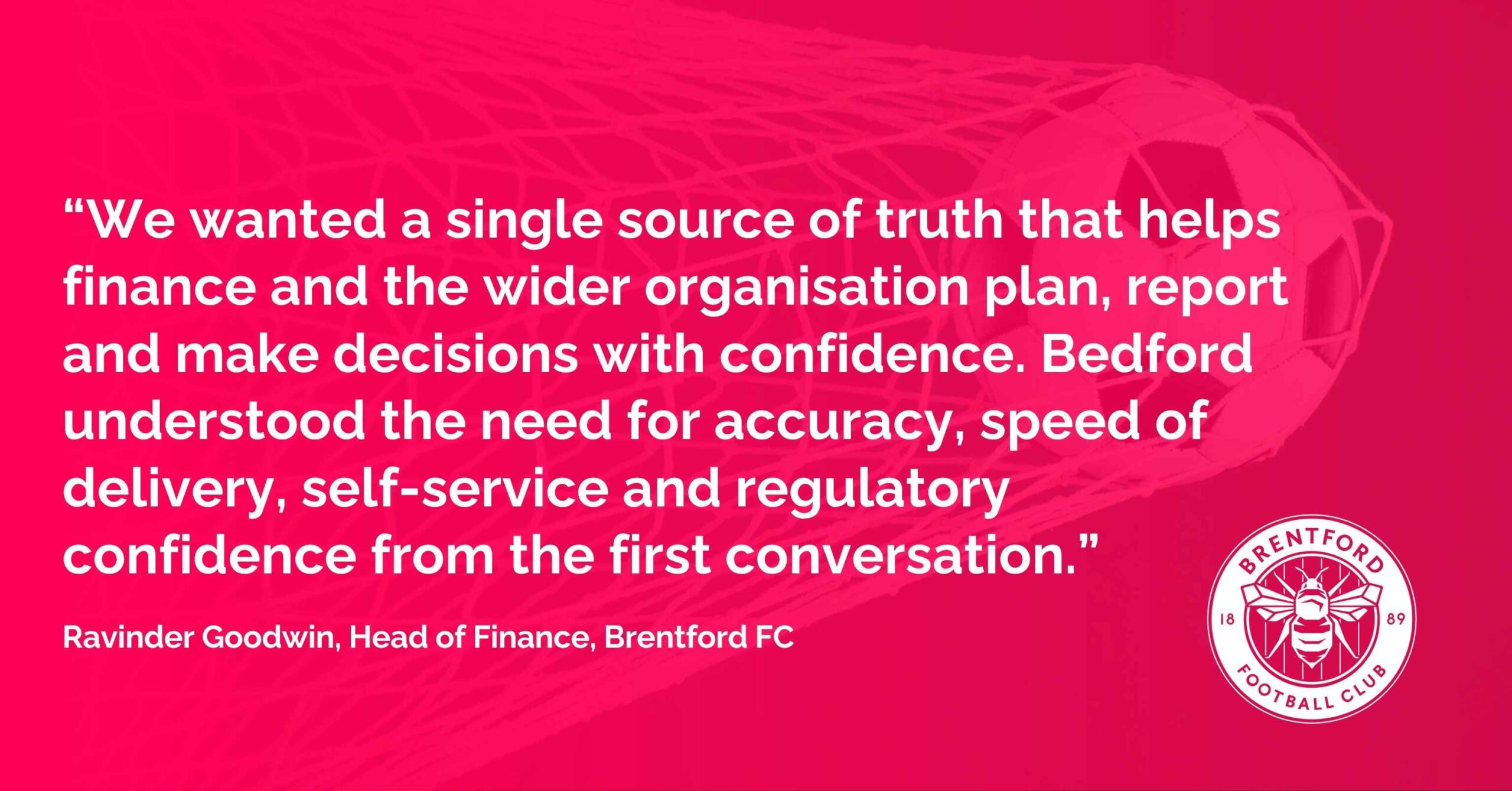 Ravinder Goodwin, Head of Finance , Brentford FC, said: "We realised it was time to move away from business planning and reporting across a large number of spreadsheets. . We wanted a single source of truth that helps finance and the wider organisation plan, report and make decisions with confidence. Bedford understood the need for accuracy, speed of delivery, self-service and regulatory confidence from the first conversation, and Anaplan is the platform to build that for the future."