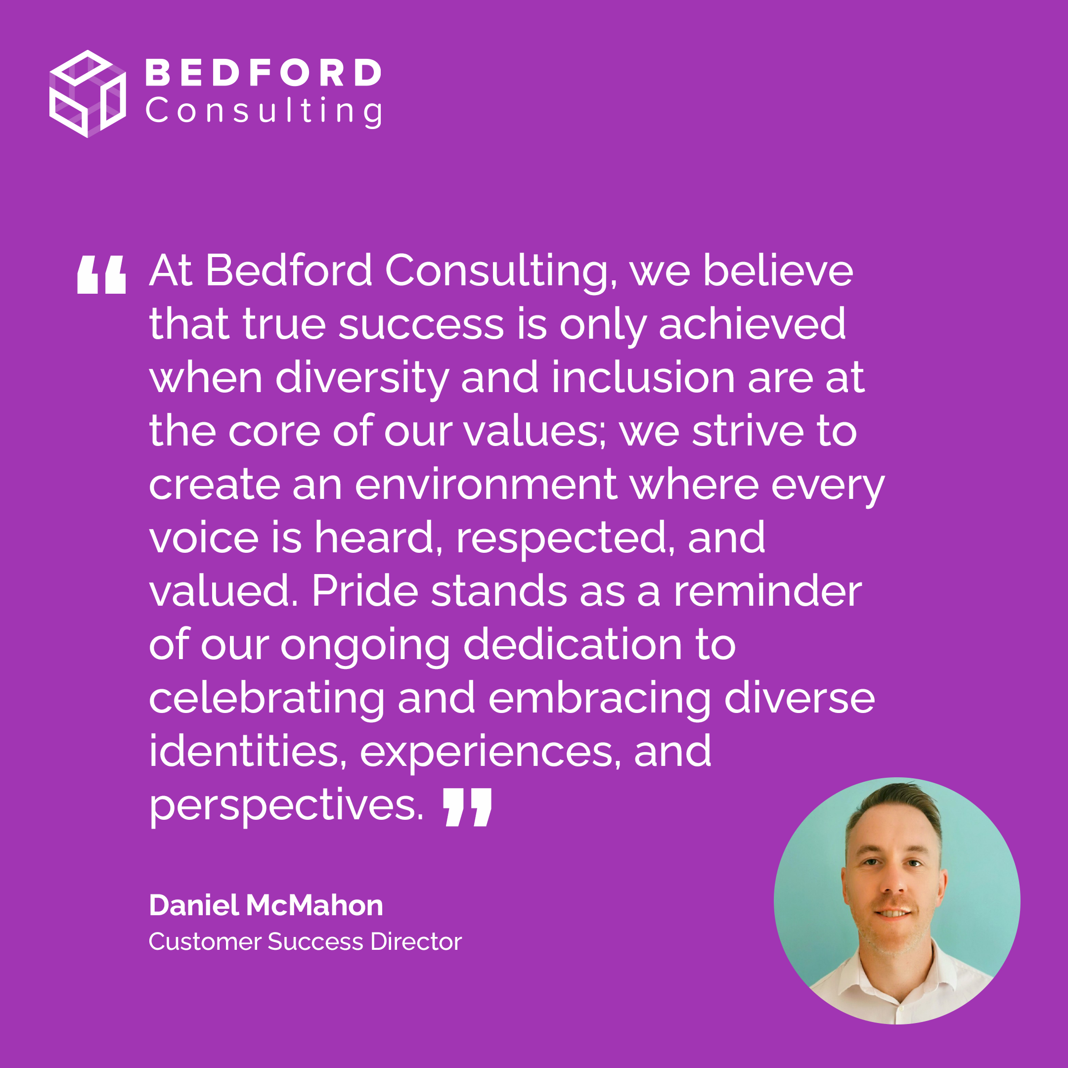 At Bedford Consulting, we believe that true success is only achieved when diversity and inclusion are at the core of our values; we strive to create an environment where every voice is heard, respected, and valued. Pride stands as a reminder of our ongoing dedication to celebrating and embracing diverse identities, experiences, and perspectives."
